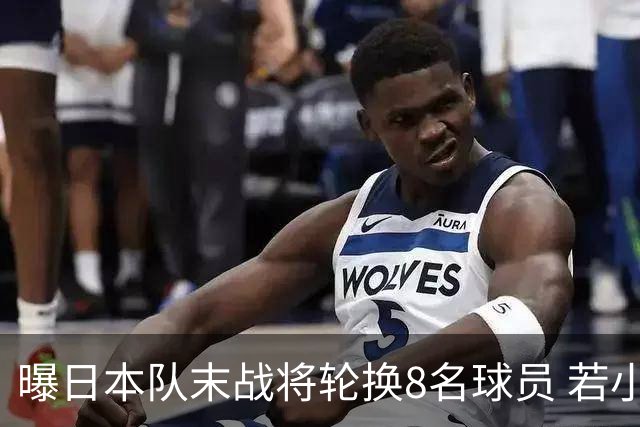 曝日本队末战将轮换8名球员 若小组第二出线大概率对阵巴西